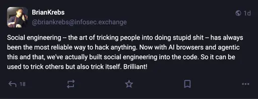 BrianKrebs @briankrebs@infosec.exchange:  Social engineering - the art of tricking people into doing stupid shit - has always been the most reliable way to hack anything. Now with Al browsers and agentic this and that, we've actually built social engineering into the code. So it can be used to trick others but also trick itself. Brilliant!