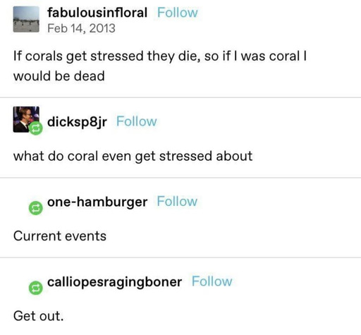 fabulousinfloral: If corals get stressed they die, so if I was coral I would be dead. dicksp8jr: what do coral even get stressed about? • one-hamburger: Current events. calliopesragingboner: Get out.