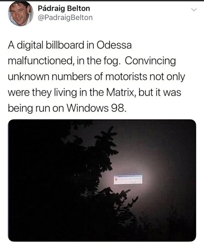 "A digital billboard in Odessa malfunctioned, in the fog. Convincing unknown numbers of motorists not only were they living in the Matrix, but it was being run on Windows 98.". Picture of a Windows 98 error message box floating in the foggy nightsky