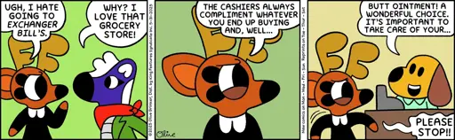 3 Panel strip: Panel 1: Rae: UGH, I HATE GOING TO EXCHANGER BILL'S. Mimi: WHY? I LOVE THAT GROCERY STORE! Panel 2: Rae: THE CASHIERS ALWAYS COMPLIMENT WHATEVER YOU END UP BUYING AND, WELL... Panel 3: Cashier: BUTT OINTMENT! A WONDERFUL CHOICE. IT'S IMPORTANT TO TAKE CARE OF YOUR... Rae: PLEASE STOP!!