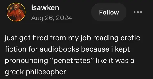 isawken posts:  
just got fired from my job reading erotic fiction for audiobooks because i kept pronouncing “penetrates” like it was a greek philosopher