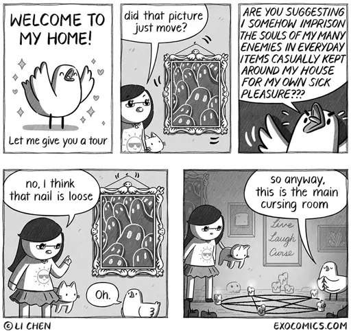 Bird: WELCOME TO МУ НОМЕ! Let me give you a tour.  Li: Did that picture just move?  Bird: ARE YOU SUGGESTING / SOMEHOW IMPRISON THE SOULS OF MY MANY ENEMIES IN EVERYDAY ITEMS CASUALLY KEPT AROUND MY HOUSE FOR MY OWN SICK PLEASURE???   Li: No, I think that nail is loose.  Bird: Oh.  Bird: So anyway, this is the main cursing room.