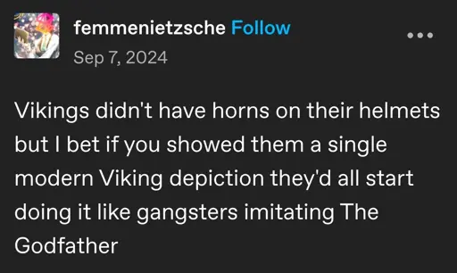 femmenietzsche posted:  
Vikings didn't have horns on their helmets but I bet if you showed them a single modern Viking depiction they'd all start doing it like gangsters imitating The Godfather 