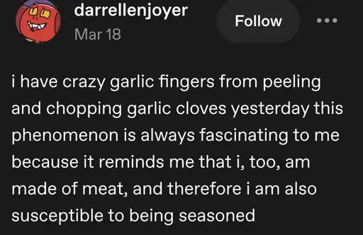 darrellenjoyer posts:  
i have crazy garlic fingers from peeling and chopping garlic cloves yesterday this phenomenon is always fascinating to me because it reminds me that i, too, am made of meat, and therefore i am also susceptible to being seasoned 
