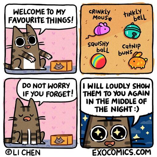 4 panel comic featuring a cat. Panel 1: Cat: Welcome to My Favorite Things! Panel 2: (showing the items, each one labelled): Crinkly Mouse, Squishy Ball,  Tinkly Bell, Catnip Buns. Panel 3: Cat: Do not worry if you forget! Panel 4: Cat:I will loudly show them to you again in the middle of the night :)