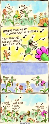 - - - This is a comic strip - - -  A group of hummingbirds are feeding on nectar. They are all humming melodies softly, except for one, who is singing out loud, with lyrics and with obnoxious enthusiasm. All the other hummingbirds look at him in disdain. Ashamed, the one bird switches back to humming.
