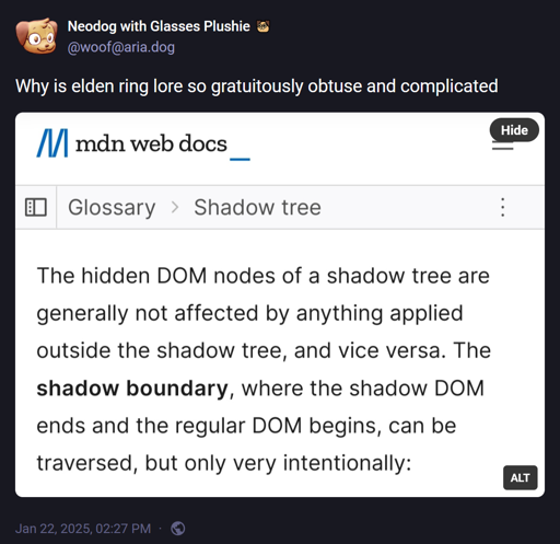 @woof@aria.dog: "Why is elden ring lore so gratuitously obtuse and complicated". Attached image: mdn web docs: Glossary > Shadow tree: "The hidden DOM nodes of a shadow tree are generally not affected by anything applied outside of the shadow tree, and vice versa. The **shadow boundary**, where the shadow DOM ends and the regular DOM begins, can be traversed, but only very intentionally:".